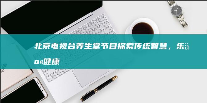 北京电视台养生堂节目：探索传统智慧，乐享健康人生